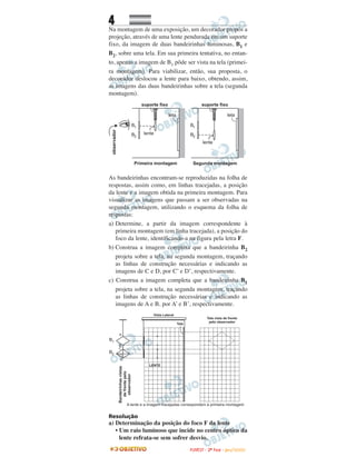 4
Na montagem de uma exposição, um decorador propôs a
projeção, através de uma lente pendurada em um suporte
fixo, da imagem de duas bandeirinhas luminosas, B1 e
B2, sobre uma tela. Em sua primeira tentativa, no entan-
to, apenas a imagem de B1 pôde ser vista na tela (primei-
ra montagem). Para viabilizar, então, sua proposta, o
decorador deslocou a lente para baixo, obtendo, assim,
as imagens das duas bandeirinhas sobre a tela (segunda
montagem).
As bandeirinhas encontram-se reproduzidas na folha de
respostas, assim como, em linhas tracejadas, a posição
da lente e a imagem obtida na primeira montagem. Para
visualizar as imagens que passam a ser observadas na
segunda montagem, utilizando o esquema da folha de
respostas:
a) Determine, a partir da imagem correspondente à
primeira montagem (em linha tracejada), a posição do
foco da lente, identificando-a na figura pela letra F.
b) Construa a imagem completa que a bandeirinha B2
projeta sobre a tela, na segunda montagem, traçando
as linhas de construção necessárias e indicando as
imagens de C e D, por C’ e D’, respectivamente.
c) Construa a imagem completa que a bandeirinha B1
projeta sobre a tela, na segunda montagem, traçando
as linhas de construção necessárias e indicando as
imagens de A e B, por A’ e B’, respectivamente.
Resolução
a) Determinação da posição do foco F da lente
• Um raio luminoso que incide no centro óptico da
lente refrata-se sem sofrer desvio.
FFUUVVEESSTT -- 22ªª FFAASSEE -- JJAANN //22000099
 