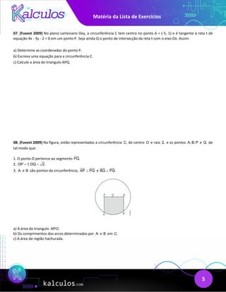 Matéria da Lista de Exercícios
5
07. (Fuvest 2009) No plano cartesiano Oxy, a circunferência C tem centro no ponto A = (-5, 1) e é tangente à reta t de
equação 4x - 3y - 2 = 0 em um ponto P. Seja ainda Q o ponto de intersecção da reta t com o eixo Ox. Assim:
a) Determine as coordenadas do ponto P.
b) Escreva uma equação para a circunferência C.
c) Calcule a área do triangulo APQ.
08. (Fuvest 2009) Na figura, estão representadas a circunferência C, de centro O e raio 2, e os pontos A, B, P e Q, de
tal modo que:
1. O ponto O pertence ao segmento PQ.
2. OP 1, OQ 2.
= =
3. A e B são pontos da circunferência, AP PQ
⊥ e BQ PQ.
⊥
a) A área do triangulo APO.
b) Os comprimentos dos arcos determinados por A e B em C.
c) A área da região hachurada.
 
