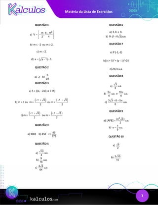 Matéria da Lista de Exercícios
7
QUESTÃO 1
a)
2
m 8 m
V ;
2 4
 
−
= −
 
 
 
b) m 2
≤ − ou m 2.
≥
c) m 2.
=
d) ( )
x y 1 1.
= − −
QUESTÃO 2
a) -2 b)
3
22
QUESTÃO 3
a) S = {(α, - 2α); α ∈ IR}
b) m = 1 ou m =
( )
1 5
2
− +
ou m =
( )
1 5
2
− −
c) m =
( )
1 5
2
− +
ou m =
( )
1 5
2
− −
QUESTÃO 4
a) 3003 b) 450 c) 95
273
QUESTÃO 5
a)
10
u.c.
4
b)
9
u.a.
16
c)
3 3
u.v.
64
QUESTÃO 6
a) 3, 6 e 9.
b) 9 (1 6 2)u.a.
⋅ +
QUESTÃO 7
a) P (-1,-2)
b) (x + 5)2
+ (y - 1)2
=25
c) 25/4 u.a.
QUESTÃO 8
a)
3
u.a.
2
b)
5
u.c.
6
π
e
19
u.c.
6
π
c)
3 3 6 5
u.a.
6
π
+ +
QUESTÃO 9
a)
2
(x 3)
[AFE] u.a.
2
=
b)
1
x u.c.
5
=
QUESTÃO 10
a) 5
2
b) 3 10
10
 