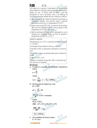 F.05
Um balão de ar quente é constituído de um envelope
(parte inflável), cesta para três passageiros, queimador e
tanque de gás. A massa total do balão, com três
passageiros e com o envelope vazio, é de 400 kg. O
envelope totalmente inflado tem um volume de 1500 m3.
a) Que massa de ar M1 caberia no interior do envelope, se
totalmente inflado, com pressão igual à pressão
atmosférica local (Patm) e temperatura T=27°C?
b) Qual a massa total de ar M2, no interior do envelope,
após este ser totalmente inflado com ar quente a uma
temperatura de 127°C e pressão Patm?
c) Qual a aceleração do balão, com os passageiros, ao ser
lançado nas condições dadas no item b) quando a
temperatura externa é T = 27°C ?
Resolução
a) Usando-se a equação da densidade volumétrica,
temos:
µ =
Assim:
1,2 = ⇒
b) Da Equação de Clapeyron, vem:
pV = nRT
pV = RT
= mT = constante
Assim:
M1T1 = M2T2
1800 . (27 + 273) = M2 (127 + 273)
= M2
c) Nas condições do item b, temos:
E – P = ma
M2 = 1350 kg
1800 . 300
–––––––––
400
pV M
–––––––
R
m
––––
M
M1 = 1800 kg
M1
–––––
1500
m
–––
V
NOTE E ADOTE:
Densidade do ar a 27°C e à pressão atmosférica local
= 1,2 kg/m3.
Aceleração da gravidade na Terra, g = 10 m/s2.
Considere todas as operações realizadas ao nível do
mar.
Despreze o empuxo acarretado pelas partes sólidas do
balão.
T (K) = T (°C) + 273
Indique a resolução da questão. Não é suficiente ape-
nas escrever as respostas.
FFUUVVEESSTT ((22ªª FFaassee)) –– JJAANNEEIIRROO //22001100
 