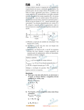 F.06
A figura abaixo mostra o esquema de um instrumento
(espectrômetro de massa), constituído de duas partes. Na
primeira parte, há um campo elétrico
→
E, paralelo a esta
folha de papel, apontando para baixo, e também um
campo magnético
→
B1 perpendicular a esta folha, entrando
nela. Na segunda, há um campo magnético
→
B2 , de mesma
direção que
→
B1 , mas em sentido oposto. Íons positivos,
provenientes de uma fonte, penetram na primeira parte e,
devido ao par de fendas F1 e F2 , apenas partículas com
velocidade
→
v, na direção perpendicular aos vetores
→
E e
→
B1, atingem a segunda parte do equipamento, onde os
íons de massa m e carga q têm uma trajetória circular com
raio R.
a) Obtenha a expressão do módulo da velocidade
→
v em
função de E e de B1.
b) Determine a razão m/q dos íons em função dos
parâmetros E, B1, B2 e R.
c) Determine, em função de R, o raio R’ da trajetória
circular dos íons, quando o campo magnético, na
segunda parte do equipamento, dobra de intensidade,
mantidas as demais condições.
Resolução
a) Para que o íon não sofra desvio, ao atravessar a
1a. parte, as forças elétrica e magnética devem
equilibrar-se. Assim, vem:
Felétrica = Fmagnética
q . E = q . v . B1
b) Na 2a. parte, a força magnética atua como força
centrípeta:
Fmagnética = Fcentrípeta
q . v . B2 = m .
q . B2 . R = m . v
E
v = –––
B1
NOTE E ADOTE:
Felétrica = q E (na direção do campo elétrico).
Fmagnética = q v B sen θ (na direção perpendicular a
→
v
e a
→
B; θ é o ângulo formado por
→
v e
→
B).
Indique a resolução da questão. Não é suficiente
apenas escrever as respostas.
v2
–––
R
FFUUVVEESSTT ((22ªª FFaassee)) –– JJAANNEEIIRROO //22001100
 