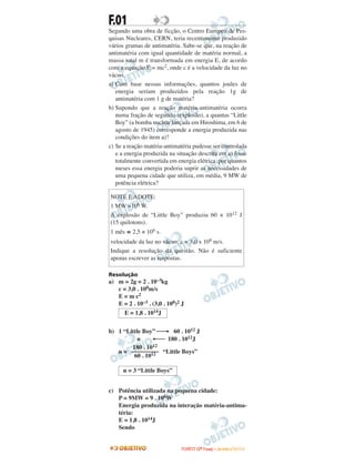 F.01
Segundo uma obra de ficção, o Centro Europeu de Pes-
quisas Nucleares, CERN, teria recentemente produzido
vários gramas de antimatéria. Sabe-se que, na reação de
antimatéria com igual quantidade de matéria normal, a
massa total m é transformada em energia E, de acordo
com a equação E = mc2, onde c é a velocidade da luz no
vácuo.
a) Com base nessas informações, quantos joules de
energia seriam produzidos pela reação 1g de
antimatéria com 1 g de matéria?
b) Supondo que a reação matéria-antimatéria ocorra
numa fração de segundo (explosão), a quantas “Little
Boy” (a bomba nuclear lançada em Hiroshima, em 6 de
agosto de 1945) corresponde a energia produzida nas
condições do item a)?
c) Se a reação matéria-antimatéria pudesse ser controlada
e a energia produzida na situação descrita em a) fosse
totalmente convertida em energia elétrica, por quantos
meses essa energia poderia suprir as necessidades de
uma pequena cidade que utiliza, em média, 9 MW de
potência elétrica?
Resolução
a) m = 2g = 2 . 10–3kg
c = 3,0 . 108m/s
E = m c2
E = 2 . 10–3 . (3,0 . 108)2 J
b) 1 “Little Boy” ⎯→ 60 . 1012 J
n ←⎯ 180 . 1012J
n = “Little Boys”
c) Potência utilizada na pequena cidade:
P = 9MW = 9 . 106W
Energia produzida na interação matéria-antima-
téria:
E = 1,8 . 1014J
Sendo
n = 3 “Little Boys”
180 . 1012
–––––––––
60 . 1012
E = 1,8 . 1014J
NOTE E ADOTE:
1 MW =106 W.
A explosão de “Little Boy” produziu 60 × 1012 J
(15 quilotons).
1 mês ≅ 2,5 × 106 s.
velocidade da luz no vácuo, c = 3,0 x 108 m/s.
Indique a resolução da questão. Não é suficiente
apenas escrever as respostas.
FFUUVVEESSTT ((22ªª FFaassee)) –– JJAANNEEIIRROO //22001100
 