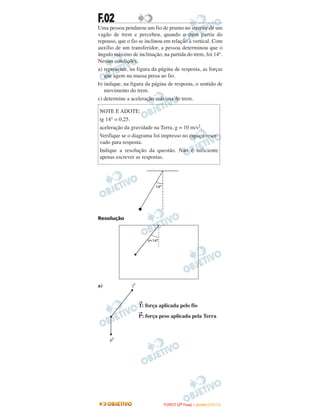 F.02
Uma pessoa pendurou um fio de prumo no interior de um
vagão de trem e percebeu, quando o trem partiu do
repouso, que o fio se inclinou em relação à vertical. Com
auxílio de um transferidor, a pessoa determinou que o
ângulo máximo de inclinação, na partida do trem, foi 14°.
Nessas condições,
a) represente, na figura da página de resposta, as forças
que agem na massa presa ao fio.
b) indique, na figura da página de resposta, o sentido de
movimento do trem.
c) determine a aceleração máxima do trem.
Resolução
a)
→
T: força aplicada pelo fio
→
P: força peso aplicada pela Terra
NOTE E ADOTE:
tg 14° = 0,25.
aceleração da gravidade na Terra, g = 10 m/s2.
Verifique se o diagrama foi impresso no espaço reser-
vado para resposta.
Indique a resolução da questão. Não é suficiente
apenas escrever as respostas.
FFUUVVEESSTT ((22ªª FFaassee)) –– JJAANNEEIIRROO //22001100
 