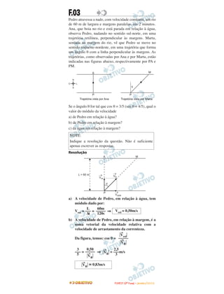 F.03
Pedro atravessa a nado, com velocidade constante, um rio
de 60 m de largura e margens paralelas, em 2 minutos.
Ana, que boia no rio e está parada em relação à água,
observa Pedro, nadando no sentido sul-norte, em uma
trajetória retilínea, perpendicular às margens. Marta,
sentada na margem do rio, vê que Pedro se move no
sentido sudoeste-nordeste, em uma trajetória que forma
um ângulo θ com a linha perpendicular às margens. As
trajetórias, como observadas por Ana e por Marta, estão
indicadas nas figuras abaixo, respectivamente por PA e
PM.
Se o ângulo θ for tal que cos θ = 3/5 (sen θ = 4/5), qual o
valor do módulo da velocidade
a) de Pedro em relação à água?
b) de Pedro em relação à margem?
c) da água em relação à margem?
Resolução
a) A velocidade de Pedro, em relação à água, tem
módulo dado por:
Vrel = = ⇒
b) A velocidade de Pedro, em relação à margem, é a
soma vetorial da velocidade relativa com a
velocidade de arrastamento da correnteza.
Da figura, temos: cos θ =
= ⇒ Η
→
VRΗ = m/s
NOTE:
Indique a resolução da questão. Não é suficiente
apenas escrever as respostas.
Η
→
VRΗ ≅ 0,83m/s
2,5
–––
3
0,50
–––––
Η
→
VRΗ
3
–––
5
Η
→
VrelΗ
–––––
Η
→
VRΗ
Vrel = 0,50m/s
60m
–––––
120s
L
–––
∆t
L = 60 m
A M
Vrel
®
VARR
®
VR
®
q
P
FFUUVVEESSTT ((22ªª FFaassee)) –– JJAANNEEIIRROO //22001100
 