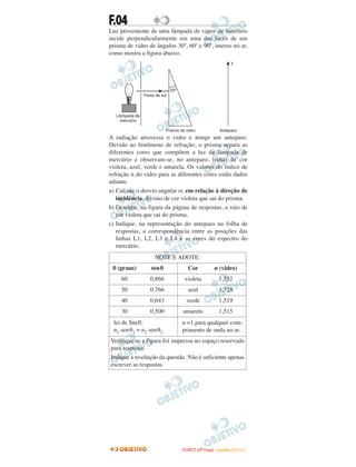 F.04
Luz proveniente de uma lâmpada de vapor de mercúrio
incide perpendicularmente em uma das faces de um
prisma de vidro de ângulos 30º, 60º e 90º, imerso no ar,
como mostra a figura abaixo.
A radiação atravessa o vidro e atinge um anteparo.
Devido ao fenômeno de refração, o prisma separa as
diferentes cores que compõem a luz da lâmpada de
mercúrio e observam-se, no anteparo, linhas de cor
violeta, azul, verde e amarela. Os valores do índice de
refração n do vidro para as diferentes cores estão dados
adiante.
a) Calcule o desvio angular α, em relação à direção de
incidência, do raio de cor violeta que sai do prisma.
b) Desenhe, na figura da página de respostas, o raio de
cor violeta que sai do prisma.
c) Indique, na representação do anteparo na folha de
respostas, a correspondência entre as posições das
linhas L1, L2, L3 e L4 e as cores do espectro do
mercúrio.
NOTE E ADOTE:
θ (graus) senθ Cor n (vidro)
60 0,866 violeta 1,532
50 0,766 azul 1,528
40 0,643 verde 1,519
30 0,500 amarelo 1,515
lei de Snell:
n1 senθ1 = n2 senθ2
n =1 para qualquer com-
primento de onda no ar.
Verifique se a figura foi impressa no espaço reservado
para resposta.
Indique a resolução da questão. Não é suficiente apenas
escrever as respostas.
30º
Feixe de luz
Lâmpada de
mercúrio
Prisma de vidro Anteparo
y
FFUUVVEESSTT ((22ªª FFaassee)) –– JJAANNEEIIRROO //22001100
 