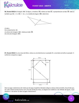 FUVEST 2010 - ABERTA
4
06. (Fuvest 2010) No triangulo ABC da figura, a mediana AM, relativa ao lado BC, e perpendicular ao lado AB. Sabe-se
também que BC 4
= e AM 1.
= Se α é a medida do ângulo 
ABC, determine
a) sen .
α
b) o comprimento AC.
c) a altura do triangulo ABC relativa ao lado AB.
d) a área do triangulo AMC.
07. (Fuvest 2010) Em uma mesa de bilhar, coloca-se uma bola branca na posição B e uma bola vermelha na posição V,
conforme o esquema a seguir.
Deve-se jogar a bola branca de modo que ela siga a trajetória indicada na figura e atinja a bola vermelha. Assumindo que,
em cada colisão da bola branca com uma das bordas da mesa, os ângulos de incidência e de reflexão são iguais, a que
distância x do vértice Q deve-se jogar a bola branca?
 