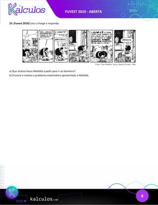 FUVEST 2010 - ABERTA
6
10. (Fuvest 2010) Leia a charge e responda.
a) Que motivo levou Mafalda a pedir para ir ao banheiro?
b) Enuncie e resolva o problema matemático apresentado à Mafalda.
 