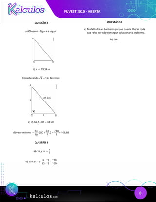 FUVEST 2010 - ABERTA
8
QUESTÃO 8
a) Observe a figura a seguir:
b) 𝑥𝑥 ≈ 59,5𝑘𝑘𝑘𝑘
Considerando 2 1
,4,
= teremos:
c) 2 59,5 85 34 km
⋅ − =
d) valor mínimo
34 34 748
200 .2 106,86
70 7 7
= ⋅ + = ≈
QUESTÃO 9
a) 𝑐𝑐𝑐𝑐𝑐𝑐 𝑦𝑦 = −
3
5
b)
5 12 120
sen2x 2
13 13 169
= ⋅ ⋅ =
QUESTÃO 10
a) Mafalda foi ao banheiro porque queria liberar toda
sua raiva por não conseguir solucionar o problema.
b) 291.
 
