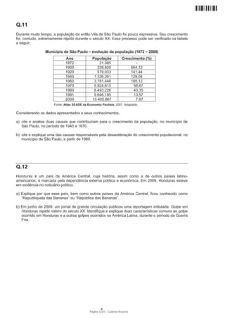 Q.11
Durante muito tempo, a população da então Vila de São Paulo foi pouco expressiva. Seu crescimento
foi, contudo, extremamente rápido durante o século XX. Esse processo pode ser verificado na tabela
a seguir.

                 Município de São Paulo – evolução da população (1872 – 2000)
                             Ano               População              Crescimento (%)
                             1872                  31.385                    -
                             1900                 239.820                 664,12
                             1920                 579.033                 141,44
                             1940               1.326.261                 129,04
                             1960               3.781.446                 185,12
                             1970               5.924.615                   56,67
                             1980               8.493.226                   43,35
                             1991               9.646.185                   13,57
                             2000              10.405.867                    7,87
                      Fonte: Atlas SEADE da Economia Paulista, 2007. Adaptado.

Considerando os dados apresentados e seus conhecimentos,

a) cite e analise duas causas que contribuíram para o crescimento da população, no município de
   São Paulo, no período de 1940 a 1970.

b) cite e explique uma das causas responsáveis pela desaceleração do crescimento populacional, no
   município de São Paulo, a partir de 1980.




Q.12
Honduras é um país da América Central, cuja história, assim como a de outros países latino-
americanos, é marcada pela dependência externa política e econômica. Em 2009, Honduras esteve
em evidência no noticiário político.

a) Explique por que esse país, bem como outros países da América Central, ficou conhecido como
   “Republiqueta das Bananas” ou “República das Bananas”.

b) Em junho de 2009, um jornal de grande circulação publicou uma reportagem intitulada: Golpe em
   Honduras repete roteiro do século XX. Identifique e explique duas características comuns ao golpe
   ocorrido em Honduras e a outros golpes ocorridos na América Latina, durante o período da Guerra
   Fria.




                                                     A
                                             Página 12/24 − Caderno Reserva
 