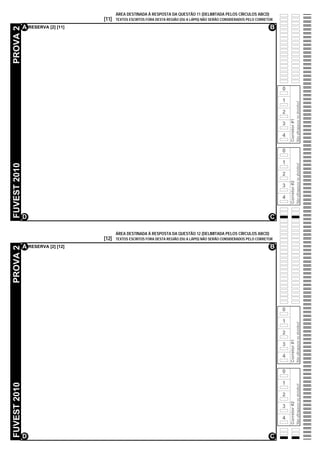 ÁREA DESTINADA À RESPOSTA DA QUESTÃO 11 (DELIMITADA PELOS CÍRCULOS ABCD)
                                   [11]   TEXTOS ESCRITOS FORA DESTA REGIÃO (OU A LÁPIS) NÃO SERÃO CONSIDERADOS PELO CORRETOR

              A RESERVA [2] [11]                                                                                           B
PROVA 2




                                                                                                                                0

                                                                                                                                1




                                                                                                                                                  Não ultrapasse os alvéolos!
                                                                                                                                2




                                                                                                                                    Corretor #1
                                                                                                                                3

                                                                                                                                4

                                                                                                                                0

                                                                                                                                1
FUVEST 2010




                                                                                                                                                  Não ultrapasse os alvéolos!
                                                                                                                                2




                                                                                                                                    Corretor #2
                                                                                                                                3

                                                                                                                                4


              D                                                                                                            C

                                          ÁREA DESTINADA À RESPOSTA DA QUESTÃO 12 (DELIMITADA PELOS CÍRCULOS ABCD)
                                   [12]   TEXTOS ESCRITOS FORA DESTA REGIÃO (OU A LÁPIS) NÃO SERÃO CONSIDERADOS PELO CORRETOR

              A RESERVA [2] [12]                                                                                           B
PROVA 2




                                                                                                                                0

                                                                                                                                1
                                                                                                                                                  Não ultrapasse os alvéolos!




                                                                                                                                2
                                                                                                                                    Corretor #1




                                                                                                                                3

                                                                                                                                4

                                                                                                                                0

                                                                                                                                1
FUVEST 2010




                                                                                                                                                  Não ultrapasse os alvéolos!




                                                                                                                                2
                                                                                                                                    Corretor #2




                                                                                                                                3

                                                                                                                                4


              D                                                                                                            C
 