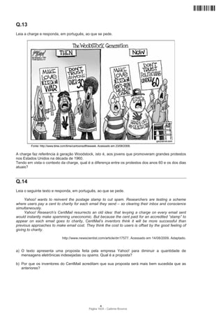 Q.13
Leia a charge e responda, em português, ao que se pede.




A charge faz referência à geração Woodstock, isto é, aos jovens que promoveram grandes protestos
nos Estados Unidos na década de 1960.
Tendo em vista o contexto da charge, qual é a diferença entre os protestos dos anos 60 e os dos dias
atuais?


Q.14
Leia o seguinte texto e responda, em português, ao que se pede.

     Yahoo! wants to reinvent the postage stamp to cut spam. Researchers are testing a scheme
where users pay a cent to charity for each email they send – so clearing their inbox and conscience
simultaneously.
     Yahoo! Research’s CentMail resurrects an old idea: that levying a charge on every email sent
would instantly make spamming uneconomic. But because the cent paid for an accredited “stamp” to
appear on each email goes to charity, CentMail’s inventors think it will be more successful than
previous approaches to make email cost. They think the cost to users is offset by the good feeling of
giving to charity.

                           http://www.newscientist.com/article/dn17577. Acessado em 14/08/2009. Adaptado.


a) O texto apresenta uma proposta feita pela empresa Yahoo! para diminuir a quantidade de
   mensagens eletrônicas indesejadas ou spams. Qual é a proposta?

b) Por que os inventores do CentMail acreditam que sua proposta será mais bem sucedida que as
   anteriores?




                                                   A
                                           Página 14/24 − Caderno Reserva
 