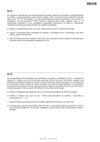 Q.15
Um consórcio internacional, que reúne dezenas de países, milhares de cientistas e emprega bilhões
de dólares, é responsável pelo Large Hadrons Colider (LHC), um túnel circular subterrâneo, de alto
vácuo, com 27 km de extensão, no qual eletromagnetos aceleram partículas, como prótons e
antiprótons, até que alcancem 11.000 voltas por segundo para, então, colidirem entre si. As
experiências realizadas no LHC investigam componentes elementares da matéria e reproduzem
condições de energia que teriam existido por ocasião do Big Bang.

a) Calcule a velocidade do próton, em km/s, relativamente ao solo, no instante da colisão.

b) Calcule o percentual dessa velocidade em relação à velocidade da luz, considerada, para esse
   cálculo, igual a 300.000 km/s.

c) Além do desenvolvimento científico, cite outros dois interesses que as nações envolvidas nesse
   consórcio teriam nas experiências realizadas no LHC.




Q.16
Um transportador havia entregado uma encomenda na cidade A, localizada a 85 km a noroeste da
cidade B, e voltaria com seu veículo vazio pela rota AB em linha reta. No entanto, recebeu uma
solicitação de entrega na cidade C, situada no cruzamento das rodovias que ligam A a C (sentido sul)
e C a B (sentido leste), trechos de mesma extensão. Com base em sua experiência, o transportador
percebeu que esse desvio de rota, antes de voltar à cidade B, só valeria a pena se ele cobrasse o
combustível gasto a mais e também R$ 200,00 por hora adicional de viagem.

a) Indique a localização das cidades A, B e C no esquema apresentado na folha de respostas.

b) Calcule a distância em cada um dos         trechos perpendiculares do caminho.       (Considere a
   aproximação          )

c) Calcule a diferença de percurso do novo trajeto relativamente ao retorno em linha reta.

d) Considerando o preço do óleo diesel a R$ 2,00 o litro, a velocidade média do veículo de 70 km/h e
   seu rendimento médio de 7 km por litro, estabeleça o preço mínimo para o transportador aceitar o
   trabalho.




                                                   A
                                           Página 16/24 − Caderno Reserva
 