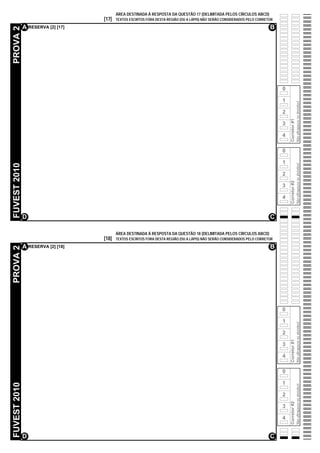ÁREA DESTINADA À RESPOSTA DA QUESTÃO 17 (DELIMITADA PELOS CÍRCULOS ABCD)
                                   [17]   TEXTOS ESCRITOS FORA DESTA REGIÃO (OU A LÁPIS) NÃO SERÃO CONSIDERADOS PELO CORRETOR

              A RESERVA [2] [17]                                                                                           B
PROVA 2




                                                                                                                                0

                                                                                                                                1




                                                                                                                                                  Não ultrapasse os alvéolos!
                                                                                                                                2




                                                                                                                                    Corretor #1
                                                                                                                                3

                                                                                                                                4

                                                                                                                                0

                                                                                                                                1
FUVEST 2010




                                                                                                                                                  Não ultrapasse os alvéolos!
                                                                                                                                2




                                                                                                                                    Corretor #2
                                                                                                                                3

                                                                                                                                4


              D                                                                                                            C

                                          ÁREA DESTINADA À RESPOSTA DA QUESTÃO 18 (DELIMITADA PELOS CÍRCULOS ABCD)
                                   [18]   TEXTOS ESCRITOS FORA DESTA REGIÃO (OU A LÁPIS) NÃO SERÃO CONSIDERADOS PELO CORRETOR

              A RESERVA [2] [18]                                                                                           B
PROVA 2




                                                                                                                                0

                                                                                                                                1
                                                                                                                                                  Não ultrapasse os alvéolos!




                                                                                                                                2
                                                                                                                                    Corretor #1




                                                                                                                                3

                                                                                                                                4

                                                                                                                                0

                                                                                                                                1
FUVEST 2010




                                                                                                                                                  Não ultrapasse os alvéolos!




                                                                                                                                2
                                                                                                                                    Corretor #2




                                                                                                                                3

                                                                                                                                4


              D                                                                                                            C
 