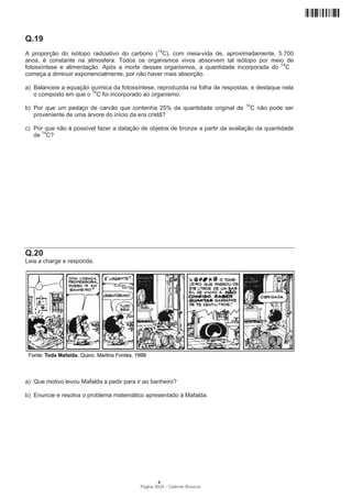 Q.19
A proporção do isótopo radioativo do carbono (14C), com meia-vida de, aproximadamente, 5.700
anos, é constante na atmosfera. Todos os organismos vivos absorvem tal isótopo por meio de
fotossíntese e alimentação. Após a morte desses organismos, a quantidade incorporada do 14C
começa a diminuir exponencialmente, por não haver mais absorção.

a) Balanceie a equação química da fotossíntese, reproduzida na folha de respostas, e destaque nela
   o composto em que o 14C foi incorporado ao organismo.
                                                                                14
b) Por que um pedaço de carvão que contenha 25% da quantidade original de         C não pode ser
   proveniente de uma árvore do início da era cristã?

c) Por que não é possível fazer a datação de objetos de bronze a partir da avaliação da quantidade
   de 14C?




Q.20
Leia a charge e responda.




a) Que motivo levou Mafalda a pedir para ir ao banheiro?

b) Enuncie e resolva o problema matemático apresentado à Mafalda.




                                                  A
                                          Página 20/24 − Caderno Reserva
 