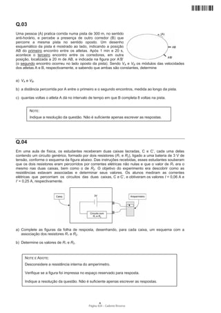 Q.03
Uma pessoa (A) pratica corrida numa pista de 300 m, no sentido
anti-horário, e percebe a presença de outro corredor (B) que
percorre a mesma pista no sentido oposto. Um desenho
esquemático da pista é mostrado ao lado, indicando a posição
AB do primeiro encontro entre os atletas. Após 1 min e 20 s,
acontece o terceiro encontro entre os corredores, em outra
posição, localizada a 20 m de AB, e indicada na figura por A’B’
(o segundo encontro ocorreu no lado oposto da pista). Sendo VA e VB os módulos das velocidades
dos atletas A e B, respectivamente, e sabendo que ambas são constantes, determine


a) VA e VB.

b) a distância percorrida por A entre o primeiro e o segundo encontros, medida ao longo da pista.

c) quantas voltas o atleta A dá no intervalo de tempo em que B completa 8 voltas na pista.


        NOTE:
        Indique a resolução da questão. Não é suficiente apenas escrever as respostas.




Q.04
Em uma aula de física, os estudantes receberam duas caixas lacradas, C e C’, cada uma delas
contendo um circuito genérico, formado por dois resistores (R1 e R2), ligado a uma bateria de 3 V de
tensão, conforme o esquema da figura abaixo. Das instruções recebidas, esses estudantes souberam
que os dois resistores eram percorridos por correntes elétricas não nulas e que o valor de R1 era o
mesmo nas duas caixas, bem como o de R2. O objetivo do experimento era descobrir como as
resistências estavam associadas e determinar seus valores. Os alunos mediram as correntes
elétricas que percorriam os circuitos das duas caixas, C e C’, e obtiveram os valores I = 0,06 A e
I’ = 0,25 A, respectivamente.




a) Complete as figuras da folha de resposta, desenhando, para cada caixa, um esquema com a
   associação dos resistores R1 e R2.

b) Determine os valores de R1 e R2.



     NOTE E ADOTE:
     Desconsidere a resistência interna do amperímetro.

     Verifique se a figura foi impressa no espaço reservado para resposta.

     Indique a resolução da questão. Não é suficiente apenas escrever as respostas.




                                                   A
                                           Página 4/24 − Caderno Reserva
 