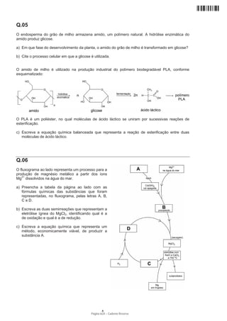 Q.05
O endosperma do grão de milho armazena amido, um polímero natural. A hidrólise enzimática do
amido produz glicose.

a) Em que fase do desenvolvimento da planta, o amido do grão de milho é transformado em glicose?

b) Cite o processo celular em que a glicose é utilizada.


O amido de milho é utilizado na produção industrial do polímero biodegradável PLA, conforme
esquematizado:




O PLA é um poliéster, no qual moléculas de ácido láctico se uniram por sucessivas reações de
esterificação.

c) Escreva a equação química balanceada que representa a reação de esterificação entre duas
   moléculas de ácido láctico.




Q.06
O fluxograma ao lado representa um processo para a
produção de magnésio metálico a partir dos íons
Mg2+ dissolvidos na água do mar.

a) Preencha a tabela da página ao lado com as
   fórmulas químicas das substâncias que foram
   representadas, no fluxograma, pelas letras A, B,
   C e D.

b) Escreva as duas semirreações que representam a
   eletrólise ígnea do MgCl2, identificando qual é a
   de oxidação e qual é a de redução.

c) Escreva a equação química que representa um
   método, economicamente viável, de produzir a
   substância A.




                                                    A
                                            Página 6/24 − Caderno Reserva
 