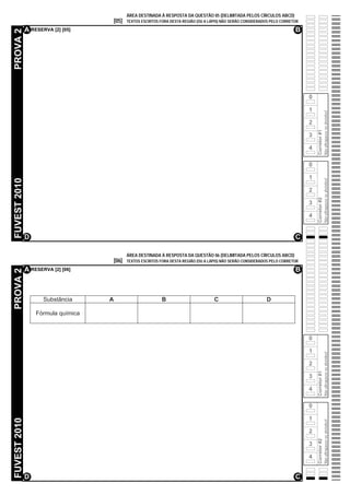 ÁREA DESTINADA À RESPOSTA DA QUESTÃO 05 (DELIMITADA PELOS CÍRCULOS ABCD)
                                        [05]   TEXTOS ESCRITOS FORA DESTA REGIÃO (OU A LÁPIS) NÃO SERÃO CONSIDERADOS PELO CORRETOR

              A RESERVA [2] [05]                                                                                                B
PROVA 2




                                                                                                                                     0

                                                                                                                                     1




                                                                                                                                                       Não ultrapasse os alvéolos!
                                                                                                                                     2




                                                                                                                                         Corretor #1
                                                                                                                                     3

                                                                                                                                     4

                                                                                                                                     0

                                                                                                                                     1
FUVEST 2010




                                                                                                                                                       Não ultrapasse os alvéolos!
                                                                                                                                     2




                                                                                                                                         Corretor #2
                                                                                                                                     3

                                                                                                                                     4


              D                                                                                                                 C

                                               ÁREA DESTINADA À RESPOSTA DA QUESTÃO 06 (DELIMITADA PELOS CÍRCULOS ABCD)
                                        [06]   TEXTOS ESCRITOS FORA DESTA REGIÃO (OU A LÁPIS) NÃO SERÃO CONSIDERADOS PELO CORRETOR

              A RESERVA [2] [06]                                                                                                B
PROVA 2




                     Substância     A                           B                        C                        D

                  Fórmula química



                                                                                                                                     0

                                                                                                                                     1
                                                                                                                                                       Não ultrapasse os alvéolos!




                                                                                                                                     2
                                                                                                                                         Corretor #1




                                                                                                                                     3

                                                                                                                                     4

                                                                                                                                     0

                                                                                                                                     1
FUVEST 2010




                                                                                                                                                       Não ultrapasse os alvéolos!




                                                                                                                                     2
                                                                                                                                         Corretor #2




                                                                                                                                     3

                                                                                                                                     4


              D                                                                                                                 C
 