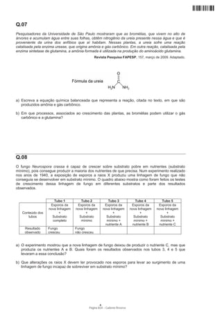 Q.07
Pesquisadores da Universidade de São Paulo mostraram que as bromélias, que vivem no alto de
árvores e acumulam água entre suas folhas, obtêm nitrogênio da ureia presente nessa água e que é
proveniente da urina dos anfíbios que aí habitam. Nessas plantas, a ureia sofre uma reação
catalisada pela enzima urease, que origina amônia e gás carbônico. Em outra reação, catalisada pela
enzima sintetase de glutamina, a amônia formada é utilizada na produção do aminoácido glutamina.
                                                 Revista Pesquisa FAPESP, 157, março de 2009. Adaptado.




a) Escreva a equação química balanceada que representa a reação, citada no texto, em que são
   produzidos amônia e gás carbônico.

b) Em que processos, associados ao crescimento das plantas, as bromélias podem utilizar o gás
   carbônico e a glutamina?




Q.08
O fungo Neurospora crassa é capaz de crescer sobre substrato pobre em nutrientes (substrato
mínimo), pois consegue produzir a maioria dos nutrientes de que precisa. Num experimento realizado
nos anos de 1940, a exposição de esporos a raios X produziu uma linhagem de fungo que não
conseguia se desenvolver em substrato mínimo. O quadro abaixo mostra como foram feitos os testes
de crescimento dessa linhagem de fungo em diferentes substratos e parte dos resultados
observados.


                      Tubo 1          Tubo 2                Tubo 3             Tubo 4         Tubo 5
                    Esporos da      Esporos da           Esporos da         Esporos da      Esporos da
                   nova linhagem   nova linhagem        nova linhagem      nova linhagem   nova linhagem
   Conteúdo dos           +               +                    +                  +               +
      tubos          Substrato       Substrato             Substrato          Substrato      Substrato
                     completo         mínimo               mínimo +           mínimo +       mínimo +
                                                          nutriente A        nutriente B    nutriente C
     Resultado    Fungo            Fungo
     observado    cresceu          não cresceu


a) O experimento mostrou que a nova linhagem de fungo deixou de produzir o nutriente C, mas que
   produzia os nutrientes A e B. Quais foram os resultados observados nos tubos 3, 4 e 5 que
   levaram a essa conclusão?

b) Que alterações os raios X devem ter provocado nos esporos para levar ao surgimento de uma
   linhagem de fungo incapaz de sobreviver em substrato mínimo?




                                                    A
                                           Página 8/24 − Caderno Reserva
 