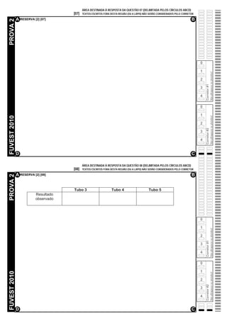 ÁREA DESTINADA À RESPOSTA DA QUESTÃO 07 (DELIMITADA PELOS CÍRCULOS ABCD)
                                     [07]   TEXTOS ESCRITOS FORA DESTA REGIÃO (OU A LÁPIS) NÃO SERÃO CONSIDERADOS PELO CORRETOR

              A RESERVA [2] [07]                                                                                             B
PROVA 2




                                                                                                                                  0

                                                                                                                                  1




                                                                                                                                                    Não ultrapasse os alvéolos!
                                                                                                                                  2




                                                                                                                                      Corretor #1
                                                                                                                                  3

                                                                                                                                  4

                                                                                                                                  0

                                                                                                                                  1
FUVEST 2010




                                                                                                                                                    Não ultrapasse os alvéolos!
                                                                                                                                  2




                                                                                                                                      Corretor #2
                                                                                                                                  3

                                                                                                                                  4


              D                                                                                                              C

                                            ÁREA DESTINADA À RESPOSTA DA QUESTÃO 08 (DELIMITADA PELOS CÍRCULOS ABCD)
                                     [08]   TEXTOS ESCRITOS FORA DESTA REGIÃO (OU A LÁPIS) NÃO SERÃO CONSIDERADOS PELO CORRETOR

              A RESERVA [2] [08]                                                                                             B
PROVA 2




                                     Tubo 3                      Tubo 4                      Tubo 5
                         Resultado
                         observado




                                                                                                                                  0

                                                                                                                                  1
                                                                                                                                                    Não ultrapasse os alvéolos!




                                                                                                                                  2
                                                                                                                                      Corretor #1




                                                                                                                                  3

                                                                                                                                  4

                                                                                                                                  0

                                                                                                                                  1
FUVEST 2010




                                                                                                                                                    Não ultrapasse os alvéolos!




                                                                                                                                  2
                                                                                                                                      Corretor #2




                                                                                                                                  3

                                                                                                                                  4


              D                                                                                                              C
 