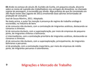 03 Ainda no começo do século 20, Euclides da Cunha, em pequeno estudo, discorria
sobre os meios de sujeição dos trabalhadores nos seringais da Amazônia, no chamado
regime de peonagem, a escravidão por dívida. Algo próximo do que foi constatado em
São Paulo nestes dias [agosto de 2011] envolvendo duas oficinas terceirizadas de
produção de vestuário.
José de Souza Martins, 2011. Adaptado.
No texto acima, o autor faz menção à presença de regime de trabalho análogo à
escravidão, na indústria de bens
a) de consumo não duráveis, com a contratação de imigrantes asiáticos, destacando-se
coreanos e chineses.
b) de consumo duráveis, com a superexploração, por meio de empresas de pequeno
porte, de imigrantes chilenos e bolivianos.
c) intermediários, com a contratação prioritária de imigrantes asiáticos, destacando-se
coreanos e chineses.
d) de consumo não duráveis, com a superexploração, principalmente, de imigrantes
bolivianos e peruanos.
e) de produção, com a contratação majoritária, por meio de empresas de médio
porte, de imigrantes peruanos e colombianos.

D

Migrações e Mercado de Trabalho

 
