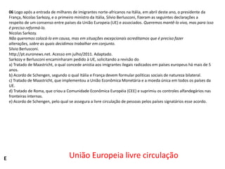 06 Logo após a entrada de milhares de imigrantes norte-africanos na Itália, em abril deste ano, o presidente da
França, Nicolas Sarkozy, e o primeiro ministro da Itália, Silvio Berlusconi, fizeram as seguintes declarações a
respeito de um consenso entre países da União Europeia (UE) e associados. Queremos mantê-lo vivo, mas para isso
é preciso reformá-lo.
Nicolas Sarkozy.
Não queremos colocá-lo em causa, mas em situações excepcionais acreditamos que é preciso fazer
alterações, sobre as quais decidimos trabalhar em conjunto.
Silvio Berlusconi.
http://pt.euronews.net. Acesso em julho/2011. Adaptado.
Sarkozy e Berlusconi encaminharam pedido à UE, solicitando a revisão do
a) Tratado de Maastricht, o qual concede anistia aos imigrantes ilegais radicados em países europeus há mais de 5
anos.
b) Acordo de Schengen, segundo o qual Itália e França devem formular políticas sociais de natureza bilateral.
c) Tratado de Maastricht, que implementou a União Econômica Monetária e a moeda única em todos os países da
UE.
d) Tratado de Roma, que criou a Comunidade Econômica Européia (CEE) e suprimiu os controles alfandegários nas
fronteiras internas.
e) Acordo de Schengen, pelo qual se assegura a livre circulação de pessoas pelos países signatários esse acordo.

E

União Europeia livre circulação

 