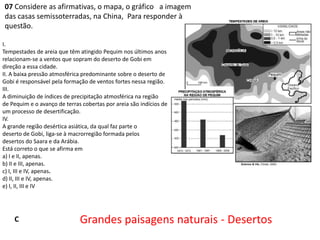 07 Considere as afirmativas, o mapa, o gráfico a imagem
das casas semissoterradas, na China, Para responder à
questão.
I.
Tempestades de areia que têm atingido Pequim nos últimos anos
relacionam-se a ventos que sopram do deserto de Gobi em
direção a essa cidade.
II. A baixa pressão atmosférica predominante sobre o deserto de
Gobi é responsável pela formação de ventos fortes nessa região.
III.
A diminuição de índices de precipitação atmosférica na região
de Pequim e o avanço de terras cobertas por areia são indícios de
um processo de desertificação.
IV.
A grande região desértica asiática, da qual faz parte o
deserto de Gobi, liga-se à macrorregião formada pelos
desertos do Saara e da Arábia.
Está correto o que se afirma em
a) I e II, apenas.
b) II e III, apenas.
c) I, III e IV, apenas.
d) II, III e IV, apenas.
e) I, II, III e IV

C

Grandes paisagens naturais - Desertos

 