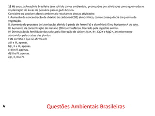 11 Há anos, a Amazônia brasileira tem sofrido danos ambientais, provocados por atividades como queimadas e
implantação de áreas de pecuária para o gado bovino.
Considere os possíveis danos ambientais resultantes dessas atividades:
I. Aumento da concentração de dióxido de carbono (CO2) atmosférico, como consequência da queima da
vegetação.
II. Aumento do processo de laterização, devido à perda de ferro (Fe) e alumínio (Al) no horizonte A do solo.
III. Aumento da concentração de metano (CH4) atmosférico, liberado pela digestão animal.
IV. Diminuição da fertilidade dos solos pela liberação de cátions Na+, K+, Ca2+ e Mg2+, anteriormente
absorvidos pelas raízes das plantas.
Está correto o que se afirma em
a) I e III, apenas.
b) I, II e III, apenas.
c) II e IV, apenas.
d) III e IV, apenas.
e) I, II, III e IV.

A

Questões Ambientais Brasileiras

 