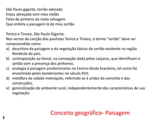 São Paulo gigante, torrão adorado
Estou abraçado com meu violão
Feito de pinheiro da mata selvagem
Que enfeita a paisagem lá do meu sertão
Tonico e Tinoco, São Paulo Gigante.
Nos versos da canção dos paulistas Tonico e Tinoco, o termo “sertão” deve ser
compreendido como
a) descritivo da paisagem e da vegetação típicas do sertão existente na região
Nordeste do país.
b) contraposição ao litoral, na concepção dada pelos caiçaras, que identificam o
sertão com a presença dos pinheiros.
c) analogia à paisagem predominante no Centro-Oeste brasileiro, tal como foi
encontrada pelos bandeirantes no século XVII.
d) metáfora da cidade-metrópole, referindo-se à aridez do concreto e das
construções.
e) generalização do ambiente rural, independentemente das características de sua
vegetação.

E

Conceito geográfico- Paisagem

 