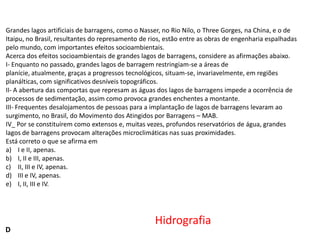 Grandes lagos artificiais de barragens, como o Nasser, no Rio Nilo, o Three Gorges, na China, e o de
Itaipu, no Brasil, resultantes do represamento de rios, estão entre as obras de engenharia espalhadas
pelo mundo, com importantes efeitos socioambientais.
Acerca dos efeitos socioambientais de grandes lagos de barragens, considere as afirmações abaixo.
I- Enquanto no passado, grandes lagos de barragem restringiam-se a áreas de
planície, atualmente, graças a progressos tecnológicos, situam-se, invariavelmente, em regiões
planálticas, com significativos desníveis topográficos.
II- A abertura das comportas que represam as águas dos lagos de barragens impede a ocorrência de
processos de sedimentação, assim como provoca grandes enchentes a montante.
III- Frequentes desalojamentos de pessoas para a implantação de lagos de barragens levaram ao
surgimento, no Brasil, do Movimento dos Atingidos por Barragens – MAB.
IV_ Por se constituírem como extensos e, muitas vezes, profundos reservatórios de água, grandes
lagos de barragens provocam alterações microclimáticas nas suas proximidades.
Está correto o que se afirma em
a) I e II, apenas.
b) I, II e III, apenas.
c) II, III e IV, apenas.
d) III e IV, apenas.
e) I, II, III e IV.

D

Hidrografia

 