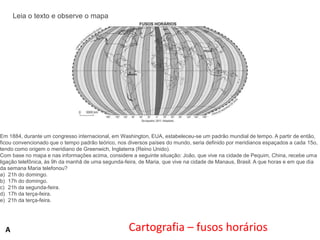 Leia o texto e observe o mapa

Em 1884, durante um congresso internacional, em Washington, EUA, estabeleceu-se um padrão mundial de tempo. A partir de então,
ficou convencionado que o tempo padrão teórico, nos diversos países do mundo, seria definido por meridianos espaçados a cada 15o,
tendo como origem o meridiano de Greenwich, Inglaterra (Reino Unido).
Com base no mapa e nas informações acima, considere a seguinte situação: João, que vive na cidade de Pequim, China, recebe uma
ligação telefônica, às 9h da manhã de uma segunda-feira, de Maria, que vive na cidade de Manaus, Brasil. A que horas e em que dia
da semana Maria telefonou?
a) 21h do domingo.
b) 17h do domingo.
c) 21h da segunda-feira.
d) 17h da terça-feira.
e) 21h da terça-feira.

A

Cartografia – fusos horários

 
