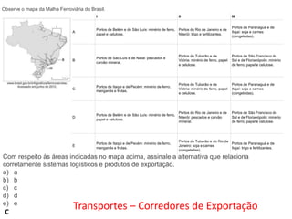 Observe o mapa da Malha Ferroviária do Brasil.
I

II

III
Portos de Paranaguá e de
Itajaí: soja e carnes
(congeladas).

A

Portos de Belém e de São Luís: minério de ferro, Portos do Rio de Janeiro e de
papel e celulose.
Niterói: trigo e fertilizantes.

B

Portos de São Luís e de Natal: pescados e
carvão mineral.

Portos de Tubarão e de
Vitória: minério de ferro, papel
e celulose.

Portos de São Francisco do
Sul e de Florianópolis: minério
de ferro, papel e celulose.

C

Portos de Itaqui e de Pecém: minério de ferro,
manganês e frutas.

Portos de Tubarão e de
Vitória: minério de ferro, papel
e celulose.

Portos de Paranaguá e de
Itajaí: soja e carnes
(congeladas).

D

Portos do Rio de Janeiro e de
Portos de Belém e de São Luís: minério de ferro,
Niterói: pescados e carvão
papel e celulose.
mineral.

E

Portos de Itaqui e de Pecém: minério de ferro,
manganês e frutas.

Portos de São Francisco do
Sul e de Florianópolis: minério
de ferro, papel e celulose.

Portos de Tubarão e do Rio de
Portos de Paranaguá e de
Janeiro: soja e carnes
Itajaí: trigo e fertilizantes.
(congeladas).

Com respeito às áreas indicadas no mapa acima, assinale a alternativa que relaciona
corretamente sistemas logísticos e produtos de exportação.
a) a
b) b
c) c
d) d
e) e

C

Transportes – Corredores de Exportação

 