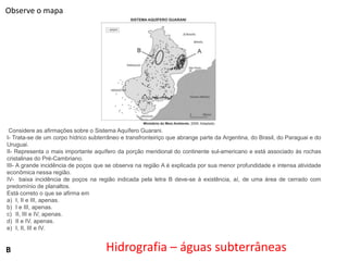 Observe o mapa

Considere as afirmações sobre o Sistema Aquífero Guarani.
I- Trata-se de um corpo hídrico subterrâneo e transfronteiriço que abrange parte da Argentina, do Brasil, do Paraguai e do
Uruguai.
II- Representa o mais importante aquífero da porção meridional do continente sul-americano e está associado às rochas
cristalinas do Pré-Cambriano.
III- A grande incidência de poços que se observa na região A é explicada por sua menor profundidade e intensa atividade
econômica nessa região.
IV- baixa incidência de poços na região indicada pela letra B deve-se à existência, aí, de uma área de cerrado com
predomínio de planaltos.
Está correto o que se afirma em
a) I, II e III, apenas.
b) I e III, apenas.
c) II, III e IV, apenas.
d) II e IV, apenas.
e) I, II, III e IV.

B

Hidrografia – águas subterrâneas

 
