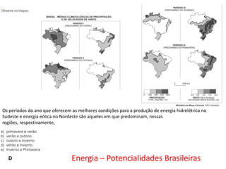 Os períodos do ano que oferecem as melhores condições para a produção de energia hidrelétrica no
Sudeste e energia eólica no Nordeste são aqueles em que predominam, nessas
regiões, respectivamente,
a)
b)
c)
d)
e)

primavera e verão.
verão e outono.
outono e inverno.
verão e inverno.
Inverno e Primavera

D

Energia – Potencialidades Brasileiras

 