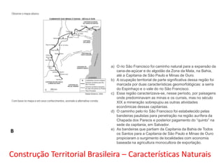 B

a) O rio São Francisco foi caminho natural para a expansão da
cana-de-açúcar e do algodão da Zona da Mata, na Bahia,
até a Capitania de São Paulo e Minas de Ouro.
b) A ocupação territorial de parte significativa dessa região foi
marcada por duas características geomorfológicas: a serra
do Espinhaço e o vale do rio São Francisco.
c) Essa região caracterizava-se, nesse período, por paisagens
onde predominavam as minas e os currais, mas no século
XIX a mineração sobrepujou as outras atividades
econômicas dessas capitanias.
d) O caminho pelo rio São Francisco foi estabelecido pelas
bandeiras paulistas para penetração na região aurífera da
Chapada dos Parecis e posterior pagamento do “quinto” na
sede da capitania, em Salvador.
e) As bandeiras que partiam da Capitania da Bahia de Todos
os Santos para a Capitania de São Paulo e Minas de Ouro
propiciaram o surgimento de localidades com economia
baseada na agricultura monocultora de exportação.

Construção Territorial Brasileira – Características Naturais

 