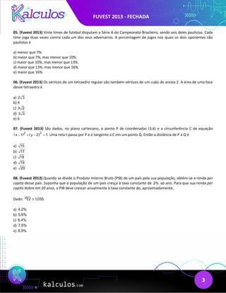 FUVEST 2013 - FECHADA
3
05. (Fuvest 2013) Vinte times de futebol disputam a Série A do Campeonato Brasileiro, sendo seis deles paulistas. Cada
time joga duas vezes contra cada um dos seus adversários. A porcentagem de jogos nos quais os dois oponentes são
paulistas é
a) menor que 7%.
b) maior que 7%, mas menor que 10%.
c) maior que 10%, mas menor que 13%.
d) maior que 13%, mas menor que 16%.
e) maior que 16%.
06. (Fuvest 2013) Os vértices de um tetraedro regular são também vértices de um cubo de aresta 2. A área de uma face
desse tetraedro é
a) 2 3
b) 4
c) 3 2
d) 3 3
e) 6
07. (Fuvest 2013) São dados, no plano cartesiano, o ponto P de coordenadas (3,6) e a circunferência C de equação
( ) ( )2
2
x 1 y 2 1
.
− + − =Uma reta t passa por P e é tangente a C em um ponto Q. Então a distância de P a Q é
a) 15
b) 17
c) 18
d) 19
e) 20
08. (Fuvest 2013) Quando se divide o Produto Interno Bruto (PIB) de um país pela sua população, obtém-se a renda per
capita desse país. Suponha que a população de um país cresça à taxa constante de 2% ao ano. Para que sua renda per
capita dobre em 20 anos, o PIB deve crescer anualmente à taxa constante de, aproximadamente,
Dado: 20
2 1,035.
≅
a) 4,2%
b) 5,6%
c) 6,4%
d) 7,5%
e) 8,9%
 