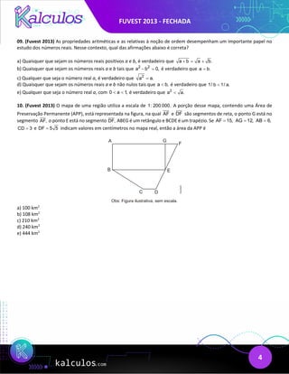 FUVEST 2013 - FECHADA
4
09. (Fuvest 2013) As propriedades aritméticas e as relativas à noção de ordem desempenham um importante papel no
estudo dos números reais. Nesse contexto, qual das afirmações abaixo é correta?
a) Quaisquer que sejam os números reais positivos a e b, é verdadeiro que a b a b.
+ = +
b) Quaisquer que sejam os números reais a e b tais que 2 2
a b 0,
− =é verdadeiro que a b.
=
c) Qualquer que seja o número real a, é verdadeiro que 2
a a.
=
d) Quaisquer que sejam os números reais a e b não nulos tais que a b,
< é verdadeiro que 1/ b 1/ a.
<
e) Qualquer que seja o número real a, com 0 a 1,
< < é verdadeiro que 2
a a.
<
10. (Fuvest 2013) O mapa de uma região utiliza a escala de 1: 200 000. A porção desse mapa, contendo uma Área de
Preservação Permanente (APP), está representada na figura, na qual AF e DF são segmentos de reta, o ponto G está no
segmento AF, o ponto E está no segmento DF, ABEG é um retângulo e BCDE é um trapézio. Se AF 15,
= AG 12,
= AB 6,
=
CD 3
= e DF 5 5
= indicam valores em centímetros no mapa real, então a área da APP é
a) 100 km2
b) 108 km2
c) 210 km2
d) 240 km2
e) 444 km2
 