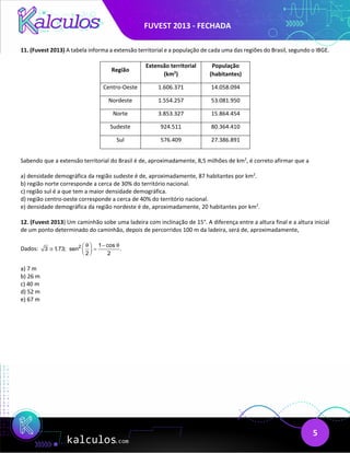 FUVEST 2013 - FECHADA
5
11. (Fuvest 2013) A tabela informa a extensão territorial e a população de cada uma das regiões do Brasil, segundo o IBGE.
Região
Extensão territorial
(km2
)
População
(habitantes)
Centro-Oeste 1.606.371 14.058.094
Nordeste 1.554.257 53.081.950
Norte 3.853.327 15.864.454
Sudeste 924.511 80.364.410
Sul 576.409 27.386.891
Sabendo que a extensão territorial do Brasil é de, aproximadamente, 8,5 milhões de km2
, é correto afirmar que a
a) densidade demográfica da região sudeste é de, aproximadamente, 87 habitantes por km2
.
b) região norte corresponde a cerca de 30% do território nacional.
c) região sul é a que tem a maior densidade demográfica.
d) região centro-oeste corresponde a cerca de 40% do território nacional.
e) densidade demográfica da região nordeste é de, aproximadamente, 20 habitantes por km2
.
12. (Fuvest 2013) Um caminhão sobe uma ladeira com inclinação de 15°. A diferença entre a altura final e a altura inicial
de um ponto determinado do caminhão, depois de percorridos 100 m da ladeira, será de, aproximadamente,
Dados: 3 1
,73;
≅ 2 1 cos
sen .
2 2
θ θ
−
 
=
 
 
a) 7 m
b) 26 m
c) 40 m
d) 52 m
e) 67 m
 