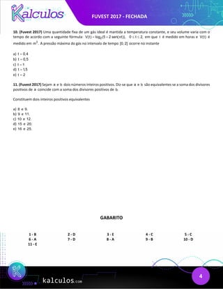 FUVEST 2017 - FECHADA
4
10. (Fuvest 2017) Uma quantidade fixa de um gás ideal é mantida a temperatura constante, e seu volume varia com o
tempo de acordo com a seguinte fórmula: 2
V(t) log (5 2 sen( t)), 0 t 2,
π
= + ≤ ≤ em que t é medido em horas e V(t) é
medido em 3
m . A pressão máxima do gás no intervalo de tempo [0, 2] ocorre no instante
a) t 0,4
=
b) t 0,5
=
c) t 1
=
d) t 1,5
=
e) t 2
=
11. (Fuvest 2017) Sejam a e b dois números inteiros positivos. Diz-se que a e b são equivalentes se a soma dos divisores
positivos de a coincide com a soma dos divisores positivos de b.
Constituem dois inteiros positivos equivalentes
a) 8 e 9.
b) 9 e 11.
c) 10 e 12.
d) 15 e 20.
e) 16 e 25.
GABARITO
1 - B 2 - D 3 - E 4 - C 5 - C
6 - A 7 - D 8 - A 9 - B 10 - D
11 - E
 