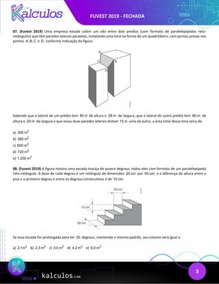 FUVEST 2019 - FECHADA
3
07. (Fuvest 2019) Uma empresa estuda cobrir um vão entre dois prédios (com formato de paralelepípedos reto‐
retângulos) que têm paredes laterais paralelas, instalando uma lona na forma de um quadrilátero, com pontas presas nos
pontos A, B, C e D, conforme indicação da figura.
Sabendo que a lateral de um prédio tem 80 m de altura e 28 m de largura, que a lateral do outro prédio tem 60 m de
altura e 20 m de largura e que essas duas paredes laterais distam 15 m uma da outra, a área total dessa lona seria de
a) 2
300 m
b) 2
360 m
c) 2
600 m
d) 2
720 m
e) 2
1.200 m
08. (Fuvest 2019) A figura mostra uma escada maciça de quatro degraus, todos eles com formato de um paralelepípedo
reto‐retângulo. A base de cada degrau é um retângulo de dimensões 20 cm por 50 cm, e a diferença de altura entre o
piso e o primeiro degrau e entre os degraus consecutivos é de 10 cm.
Se essa escada for prolongada para ter 20 degraus, mantendo o mesmo padrão, seu volume será igual a
a) 3
2,1m b) 3
2,3 m c) 3
3,0 m d) 3
4,2 m e) 3
6,0 m
 