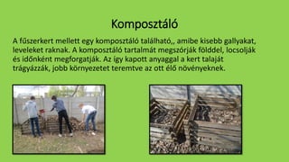 Komposztáló
A fűszerkert mellett egy komposztáló található,, amibe kisebb gallyakat,
leveleket raknak. A komposztáló tartalmát megszórják földdel, locsolják
és időnként megforgatják. Az így kapott anyaggal a kert talaját
trágyázzák, jobb környezetet teremtve az ott élő növényeknek.
 