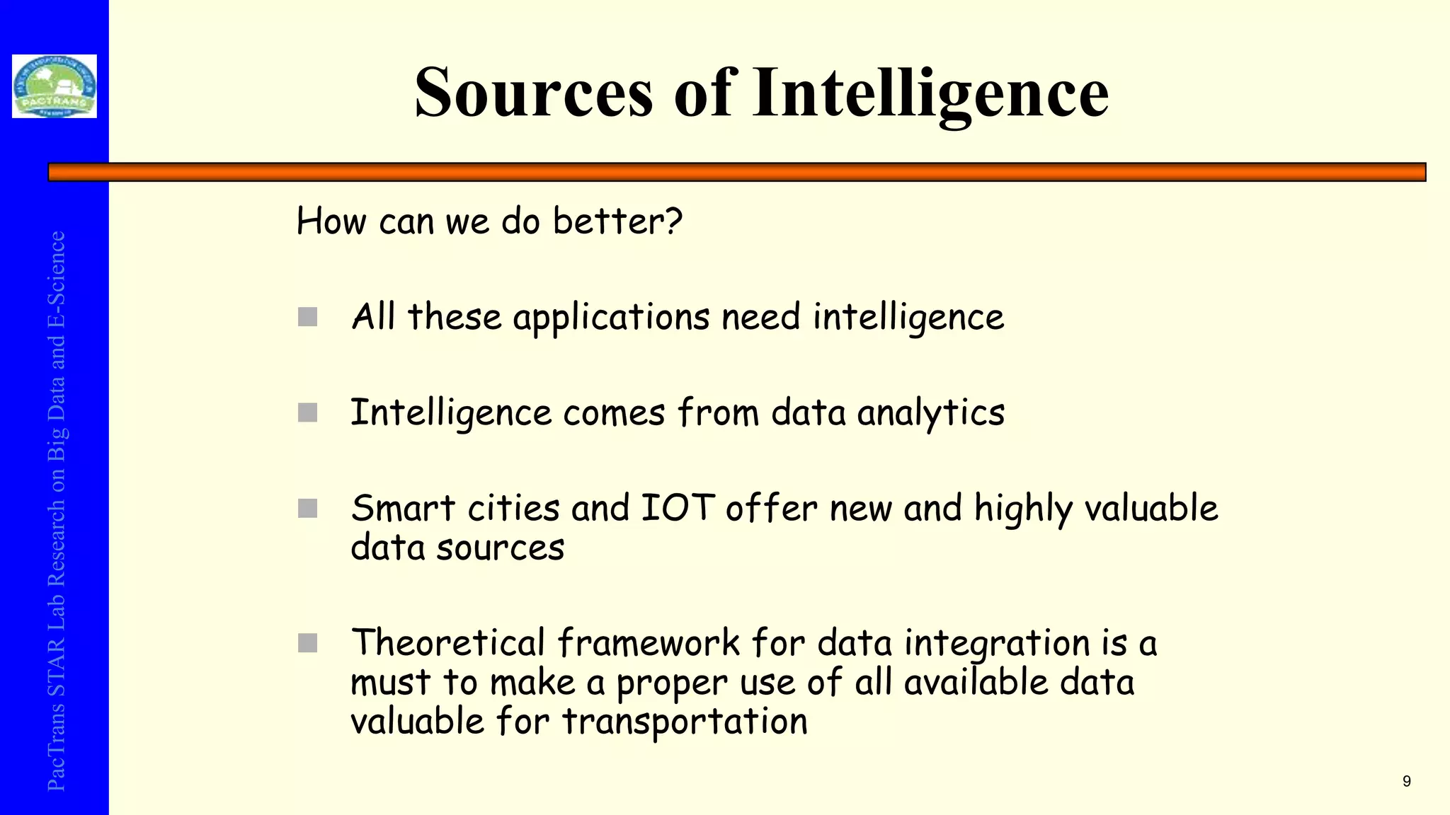 PacTransSTARLabResearchonBigDataandE-Science
Sources of Intelligence
How can we do better?
 All these applications need intelligence
 Intelligence comes from data analytics
 Smart cities and IOT offer new and highly valuable
data sources
 Theoretical framework for data integration is a
must to make a proper use of all available data
valuable for transportation
9
 