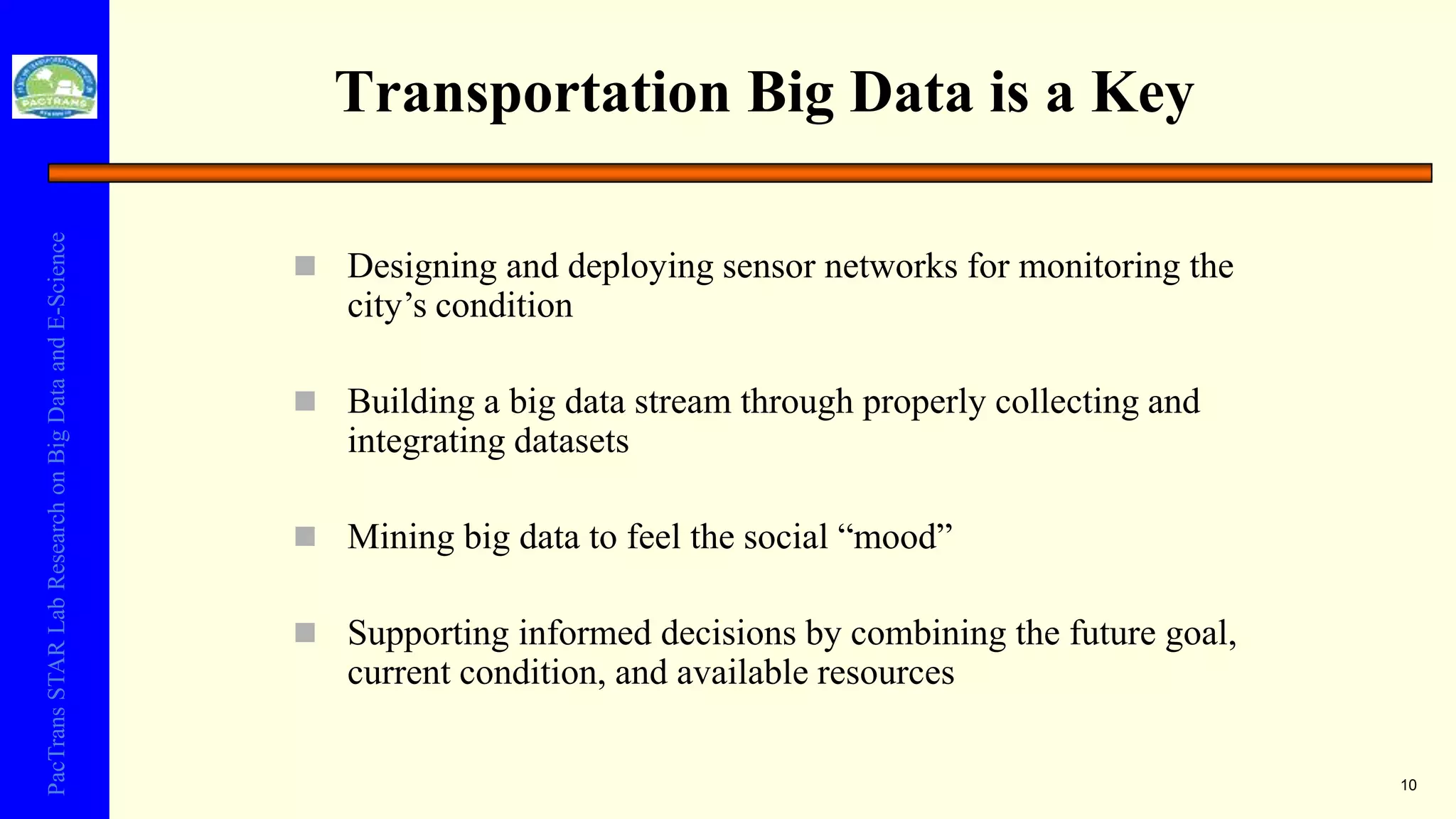 PacTransSTARLabResearchonBigDataandE-Science
Transportation Big Data is a Key
 Designing and deploying sensor networks for monitoring the
city’s condition
 Building a big data stream through properly collecting and
integrating datasets
 Mining big data to feel the social “mood”
 Supporting informed decisions by combining the future goal,
current condition, and available resources
10
 