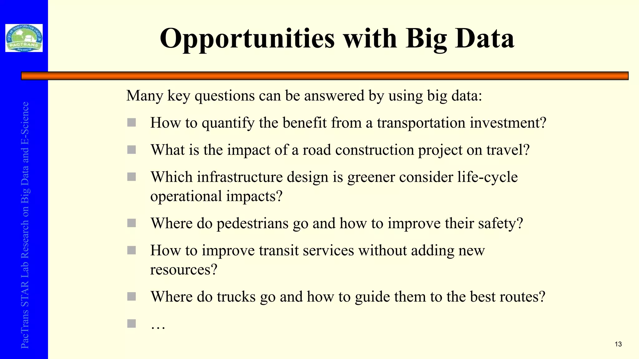 PacTransSTARLabResearchonBigDataandE-Science
Opportunities with Big Data
13
Many key questions can be answered by using big data:
 How to quantify the benefit from a transportation investment?
 What is the impact of a road construction project on travel?
 Which infrastructure design is greener consider life-cycle
operational impacts?
 Where do pedestrians go and how to improve their safety?
 How to improve transit services without adding new
resources?
 Where do trucks go and how to guide them to the best routes?
 …
 