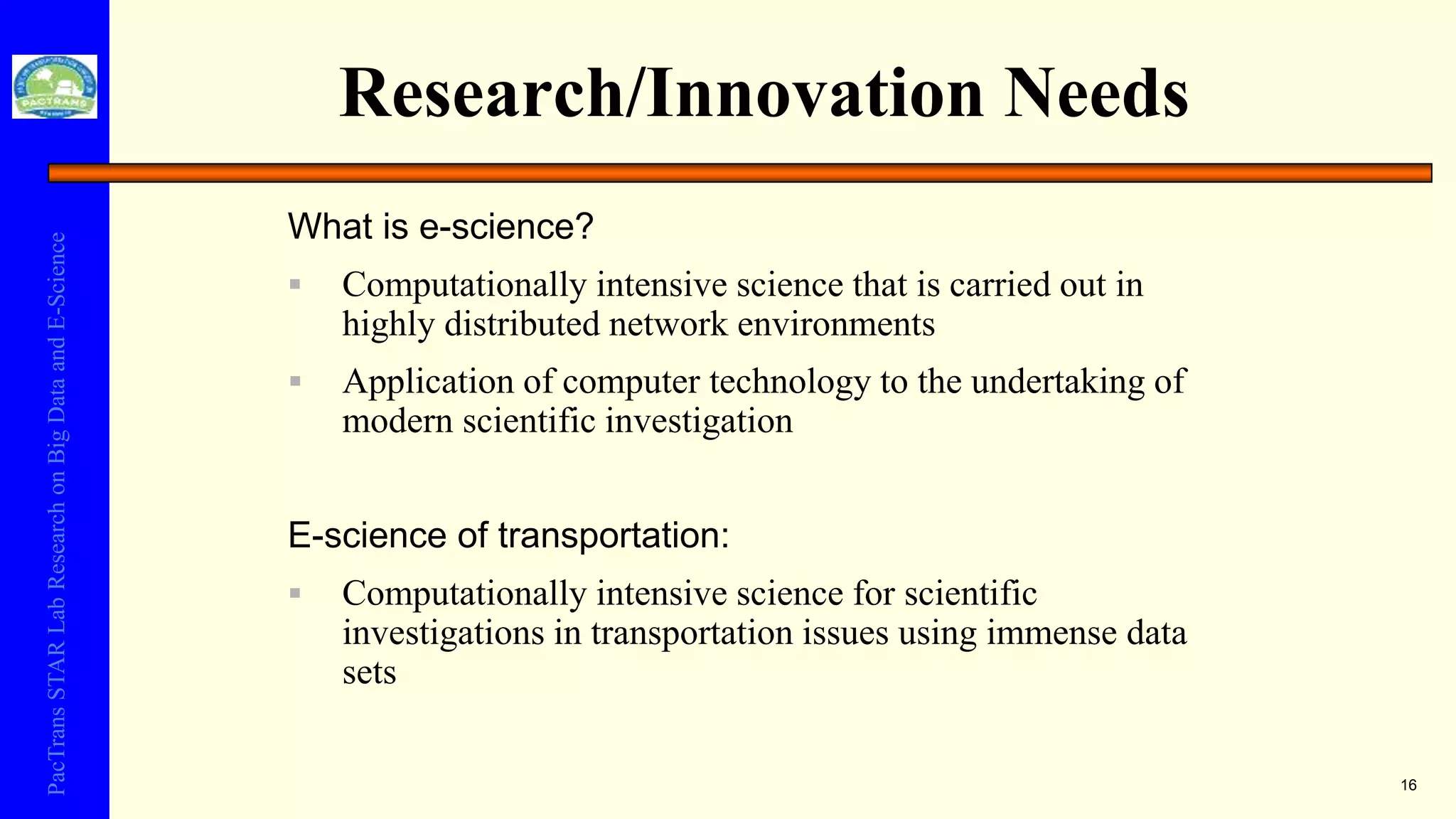 PacTransSTARLabResearchonBigDataandE-Science
Research/Innovation Needs
16
What is e-science?
 Computationally intensive science that is carried out in
highly distributed network environments
 Application of computer technology to the undertaking of
modern scientific investigation
E-science of transportation:
 Computationally intensive science for scientific
investigations in transportation issues using immense data
sets
 
