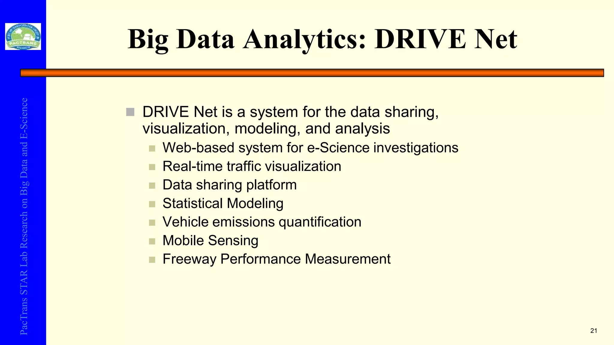 PacTransSTARLabResearchonBigDataandE-Science
Big Data Analytics: DRIVE Net
 DRIVE Net is a system for the data sharing,
visualization, modeling, and analysis
 Web-based system for e-Science investigations
 Real-time traffic visualization
 Data sharing platform
 Statistical Modeling
 Vehicle emissions quantification
 Mobile Sensing
 Freeway Performance Measurement
21
 