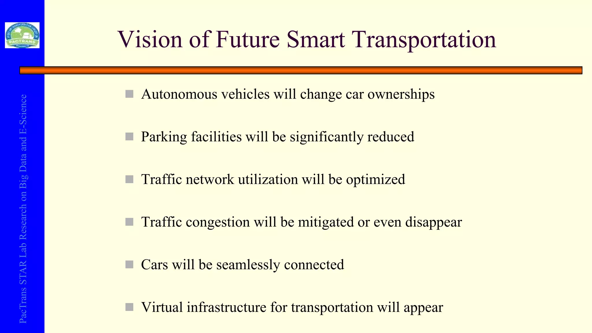 PacTransSTARLabResearchonBigDataandE-Science
 Autonomous vehicles will change car ownerships
 Parking facilities will be significantly reduced
 Traffic network utilization will be optimized
 Traffic congestion will be mitigated or even disappear
 Cars will be seamlessly connected
 Virtual infrastructure for transportation will appear
Vision of Future Smart Transportation
 