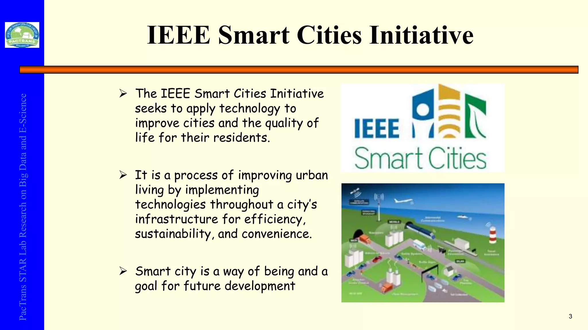 PacTransSTARLabResearchonBigDataandE-Science
IEEE Smart Cities Initiative
3
 The IEEE Smart Cities Initiative
seeks to apply technology to
improve cities and the quality of
life for their residents.
 It is a process of improving urban
living by implementing
technologies throughout a city’s
infrastructure for efficiency,
sustainability, and convenience.
 Smart city is a way of being and a
goal for future development
 