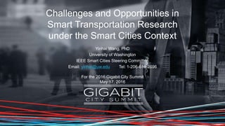 Challenges and Opportunities in
Smart Transportation Research
under the Smart Cities Context
Yinhai Wang, PhD
University of Washington
IEEE Smart Cities Steering Committee
Email: yinhai@uw.edu Tel: 1-206-616-2696
For the 2016 Gigabit City Summit
May 17, 2016
 