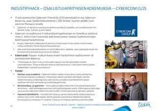 INDUSTRYHACK – OSALLISTUJAYRITYKSEN	KOKEMUKSIA	– CYBERCOM(1/2)
• IT-alan	palveluyritys	Cybercom Finland	Oy	(210	työntekijää)	on	osa	Cybercom-
konsernia,	jossa	työskentelee	yhteensä	1	200	henkeä.	Suomen	yksikkö	toimi	
aiemmin	Plenware nimellä.
• Cybercom on	palvellut	suomalaisia	teollisuusyrityksiä	jo	pitkään,	sen	asiakkaita	ovat	mm.	
Sandvik,	Kone,	Outotec	ja	John	Deere.
• Cybercom on	osallistunut	4	Industryhack-tapahtumaan	eri	tiimeillä	ja	voittanut	
niistä	2.	Voitto	irtosi	Fastemsilla sekä	Konecranesin	toisessa	huoltotoimintaan	
keskittyvässä	hackathonissa.
• Kuvaus	Cybercomin kokemuksista	perustuu	Konecranesin	tilaisuuteen	osallistuneen	
ratkaisuarkkitehti	Tarmo	Pajusen	haastatteluun.
• Idea	osallistua	Industryhackeihinei	tullut	Cybercomin johdolta,	vaan	työntekijät	olivat	itse	
kiinnostuneita	konseptista	ja	halusivat	mukaan.
• Kokemukset: Pajusen	mukaan	Konecranesin	hackathoniin osallistuminen	oli	
ainutlaatuinen	kokemus.
• ”Viikonloppu	on	hyvin	tiivis	ja	tilaisuuden	lopussa	saa	heti	palautteen	omasta	
suorituksestaan.	Omassa	työssäni	tämä	on	aika	harvinaista.	Lisäksi	kovin	moni	ei	pääse	
häkkäämäänisoa	teollisuusnosturia.”
• Hyödyt:
• Haetaan	uusia	asiakkaita – Cybercom hakee	mukaan	tilaisuuksiin,	jonka	isäntäyritys	
kiinnostaa	tulevana	asiakkaana.	Viikonlopun	aikana	saa	hyvän	käsityksen	isännän	
liiketoiminnasta	ja	teknologioista	sekä	tutustuu	yrityksen	avainhenkilöihin	paljon	
syvällisemmin	kuin	normaaleissa	esittelytapaamisissa.
• Benchmarkkaus ja	oppiminen – tilaisuudessa	näkee	miten	oma	tiimi	pärjää	kilpailijoihin	
verrattuna	– sekä	teknologiaosaamisen	että	ajattelutapojen	osalta.	Viikonlopussa	myös	oppii	
uusia	asioita	sekä	oman	tekemisen	että	muiden	tiimien	ajatusten	ja	demojen	pohjalta.
• Haasteita	työntekijöille	– tiivistahtinen	tilaisuus,	paine	tuottaa	demo	lyhyessä	ajassa	ja	
voittaa	muut	tiimit,	sekä	lopuksi	välitön	palaute	suorituksesta	tekevät	konseptista	
kiinnostavan	ja	innostavan	IT-osaajille.	Tilaisuus	on	mukavaa	vaihtelua	arkiselle	työlle.
Team	Finland	Future	Watch	-raportti – Digitalisaatioesimerkkejä teollisuudelle –
www.insyke.fi
10
 