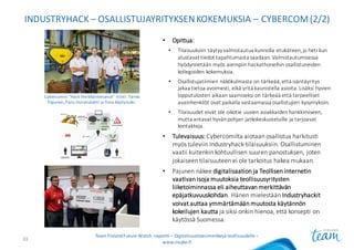 INDUSTRYHACK – OSALLISTUJAYRITYKSEN	KOKEMUKSIA	– CYBERCOM(2/2)
• Opittua:
• Tilaisuuksiin	täytyy	valmistautua	kunnolla	etukäteen,	jo	heti	kun	
alustavat	tiedot	tapahtumasta	saadaan.	Valmistautumisessa	
hyödynnetään	myös	aiempiin	hackathoneihin osallistuneiden	
kollegoiden	kokemuksia.
• Osallistujatiimien	näkökulmasta	on	tärkeää,	että	isäntäyritys	
jakaa	tietoa	avoimesti,	eikä	yritä	kaunistella	asioita.	Lisäksi	hyvien	
lopputulosten	aikaan	saamiseksi	on	tärkeää	että	tarpeelliset	
avainhenkilöt	ovat	paikalla	vastaamassa	osallistujien	kysymyksiin.
• Tilaisuudet	eivät	ole	oikotie	uusien	asiakkaiden	hankkimiseen,	
mutta	antavat	hyvän	pohjan	jatkokeskusteluille	ja	tarjoavat	
kontakteja.
• Tulevaisuus: Cybercomilta aiotaan	osallistua	harkitusti	
myös	tuleviin	Industryhack-tilaisuuksiin.	Osallistuminen	
vaatii	kuitenkin	kohtuullisen	suuren	panostuksen,	joten	
jokaiseen	tilaisuuteen	ei	ole	tarkoitus	hakea	mukaan.
• Pajunen	näkee	digitalisaation	ja	Teollisen	internetin	
vaativan	isoja	muutoksia	teollisuusyritysten	
liiketoiminnassa	eli	aiheuttavan	merkittävän	
epäjatkuvuuskohdan.	Hänen	mielestään	Industryhackit
voivat	auttaa	ymmärtämään	muutosta	käytännön	
kokeilujen	kautta	ja	siksi	onkin	hienoa,	että	konsepti	on	
käytössä	Suomessa.
Team	Finland	Future	Watch	-raportti – Digitalisaatioesimerkkejä teollisuudelle –
www.insyke.fi
11
Cybercomin “Hack	the	Maintenance”	-tiimi:	Tarmo
Pajunen,	Panu Horsmalahti ja	Timo Myllymäki.
 